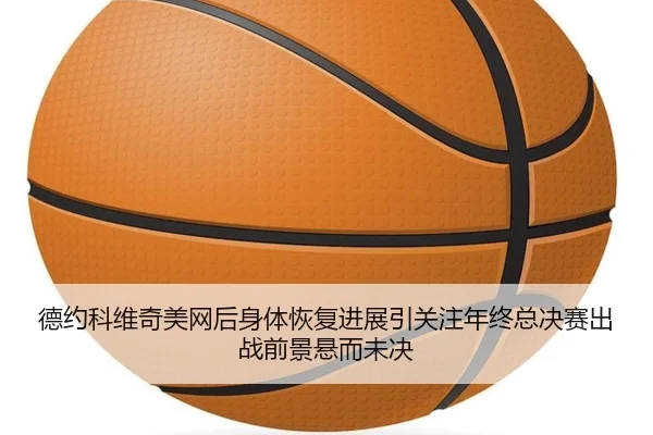 德约科维奇美网后身体恢复进展引关注年终总决赛出战前景悬而未决
